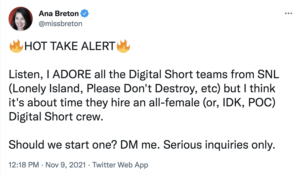 Tweet from @missbreton: HOT TAKE ALERT. Listen I adore all the digital short teams from SNL (lonely island, please don't destroy, etc,) but i think it's about time they hire an all-female (or, IDK, POC) Digital Short crew. Should we start one? DM me. Serious inquiries only.