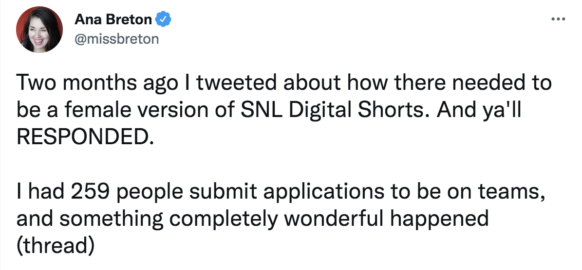 tweet from @missbreton: two months ago I tweeted about how there needed to be a female version of SNL Digital Shorts. And y'all RESPONDED. I had 259 people submit applications to be on teams, and something completely wonderful happened (thread)