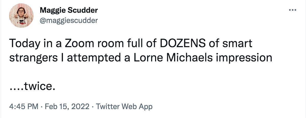 Tweet from @maggiescudder: Today in a zoom room full of smart strangers I attempted a Lorne Michaels impression...twice. 