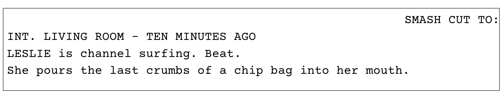 SMASH CUT TO: A woman channel surfing. Beat. She pours the last crumbs of a chip bag into her mouth.
